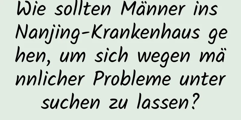 Wie sollten Männer ins Nanjing-Krankenhaus gehen, um sich wegen männlicher Probleme untersuchen zu lassen?