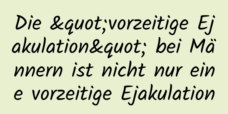 Die "vorzeitige Ejakulation" bei Männern ist nicht nur eine vorzeitige Ejakulation