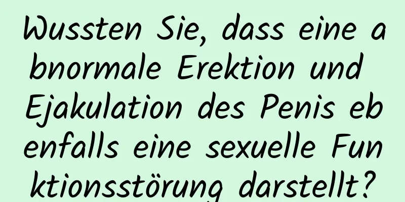 Wussten Sie, dass eine abnormale Erektion und Ejakulation des Penis ebenfalls eine sexuelle Funktionsstörung darstellt?