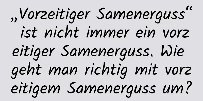 „Vorzeitiger Samenerguss“ ist nicht immer ein vorzeitiger Samenerguss. Wie geht man richtig mit vorzeitigem Samenerguss um?