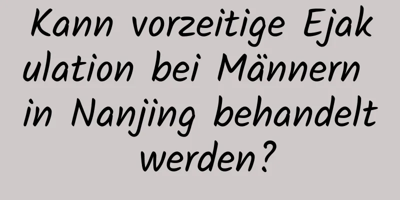 Kann vorzeitige Ejakulation bei Männern in Nanjing behandelt werden?