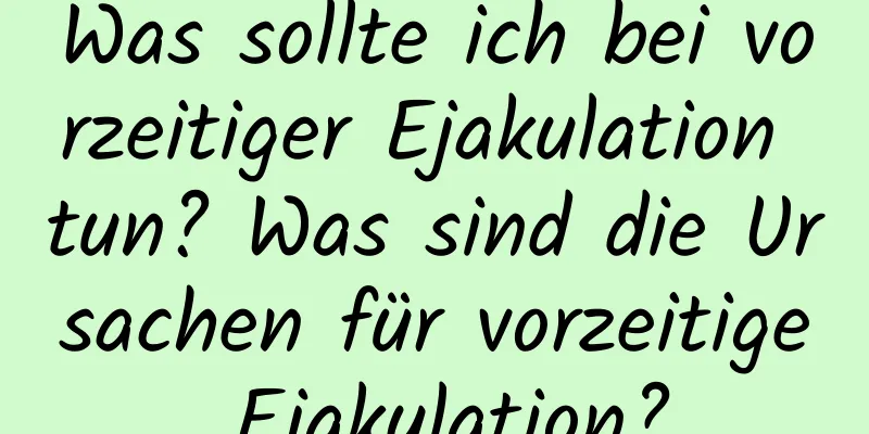 Was sollte ich bei vorzeitiger Ejakulation tun? Was sind die Ursachen für vorzeitige Ejakulation?