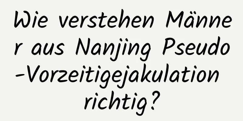 Wie verstehen Männer aus Nanjing Pseudo-Vorzeitigejakulation richtig?