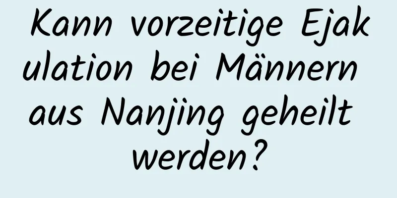 Kann vorzeitige Ejakulation bei Männern aus Nanjing geheilt werden?