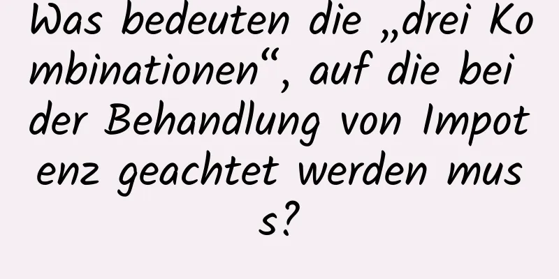 Was bedeuten die „drei Kombinationen“, auf die bei der Behandlung von Impotenz geachtet werden muss?