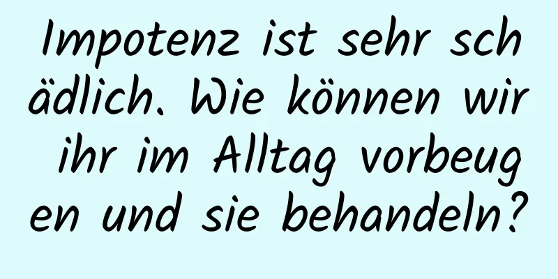 Impotenz ist sehr schädlich. Wie können wir ihr im Alltag vorbeugen und sie behandeln?