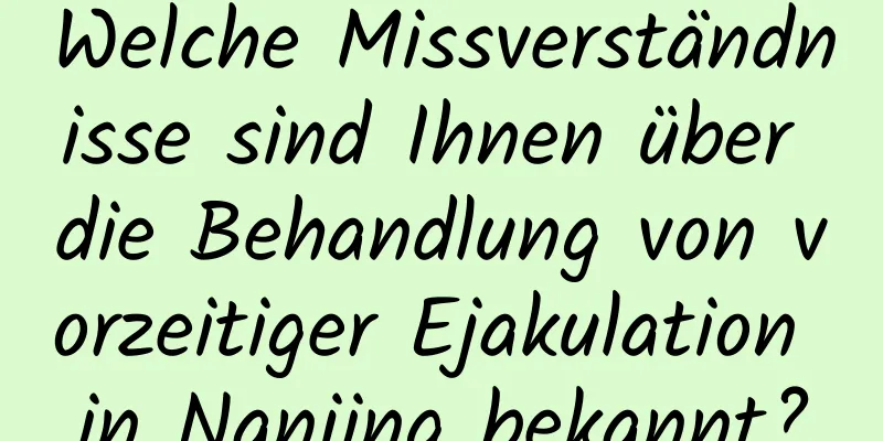 Welche Missverständnisse sind Ihnen über die Behandlung von vorzeitiger Ejakulation in Nanjing bekannt?