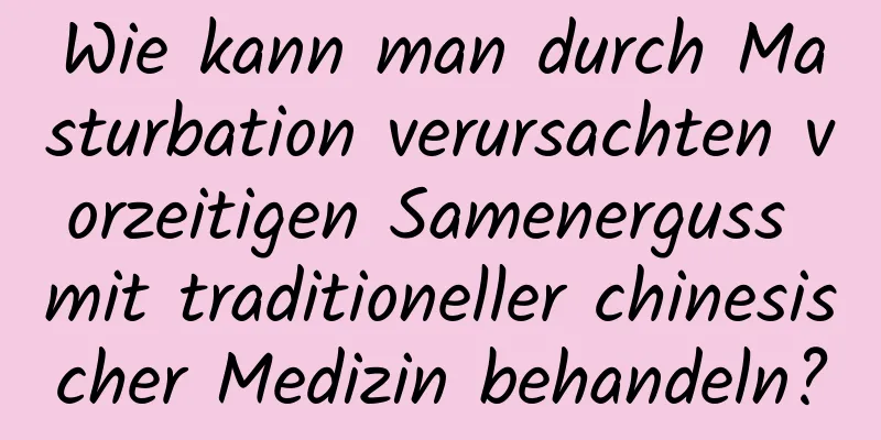 Wie kann man durch Masturbation verursachten vorzeitigen Samenerguss mit traditioneller chinesischer Medizin behandeln?