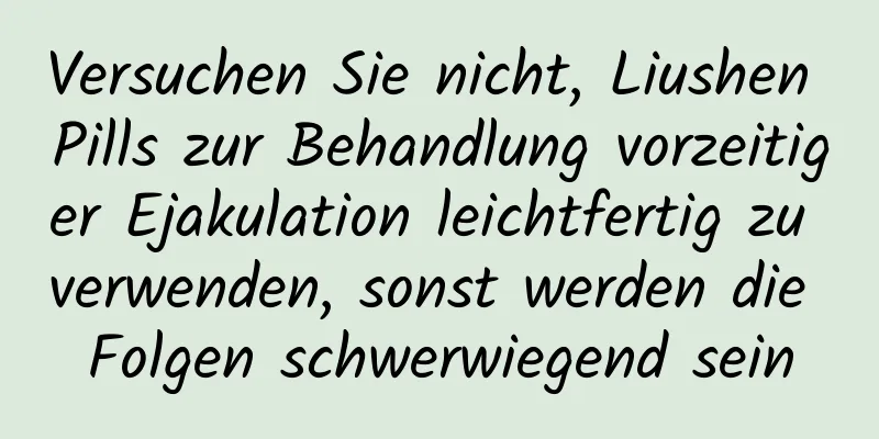 Versuchen Sie nicht, Liushen Pills zur Behandlung vorzeitiger Ejakulation leichtfertig zu verwenden, sonst werden die Folgen schwerwiegend sein