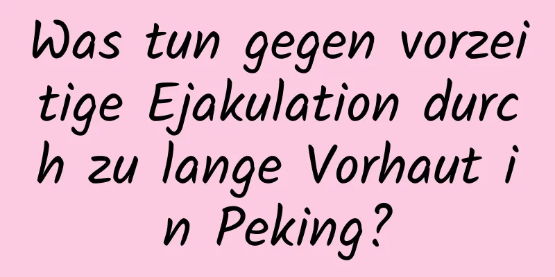 Was tun gegen vorzeitige Ejakulation durch zu lange Vorhaut in Peking?