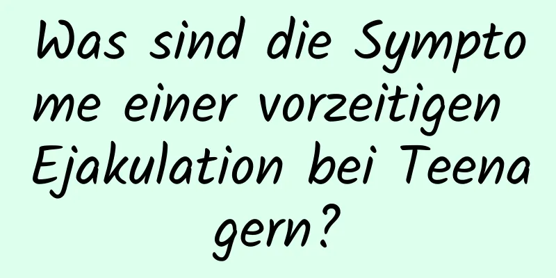 Was sind die Symptome einer vorzeitigen Ejakulation bei Teenagern?