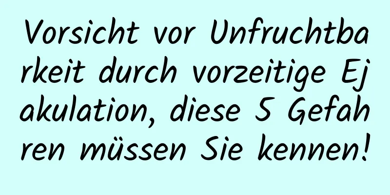 Vorsicht vor Unfruchtbarkeit durch vorzeitige Ejakulation, diese 5 Gefahren müssen Sie kennen!