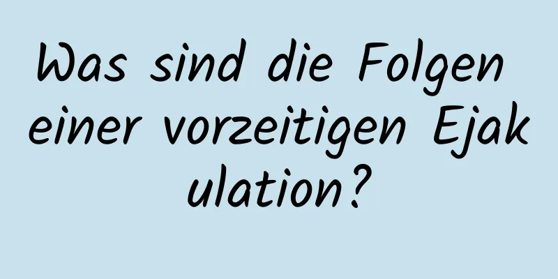 Was sind die Folgen einer vorzeitigen Ejakulation?