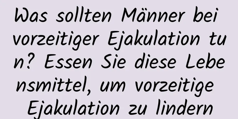 Was sollten Männer bei vorzeitiger Ejakulation tun? Essen Sie diese Lebensmittel, um vorzeitige Ejakulation zu lindern