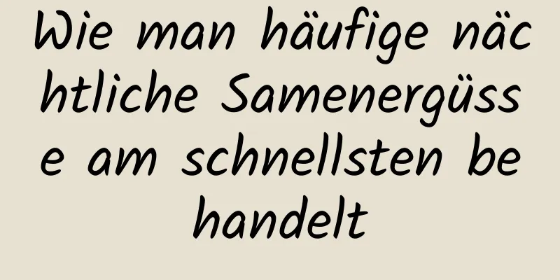 Wie man häufige nächtliche Samenergüsse am schnellsten behandelt