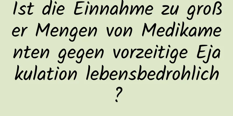 Ist die Einnahme zu großer Mengen von Medikamenten gegen vorzeitige Ejakulation lebensbedrohlich?