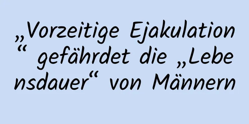 „Vorzeitige Ejakulation“ gefährdet die „Lebensdauer“ von Männern