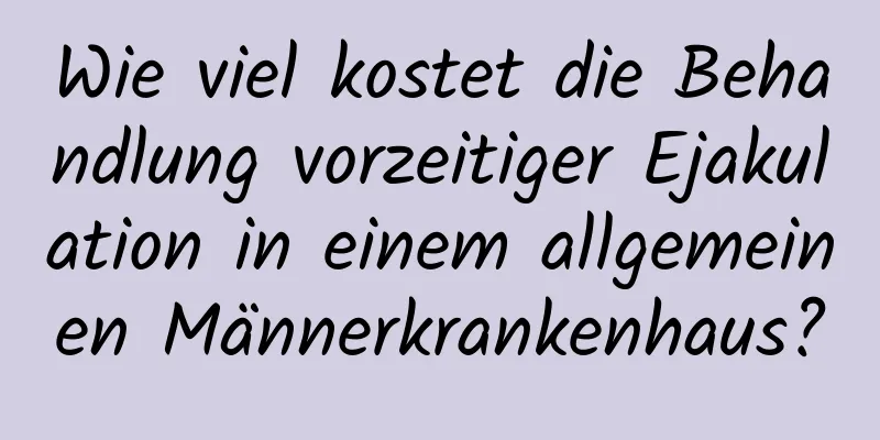 Wie viel kostet die Behandlung vorzeitiger Ejakulation in einem allgemeinen Männerkrankenhaus?