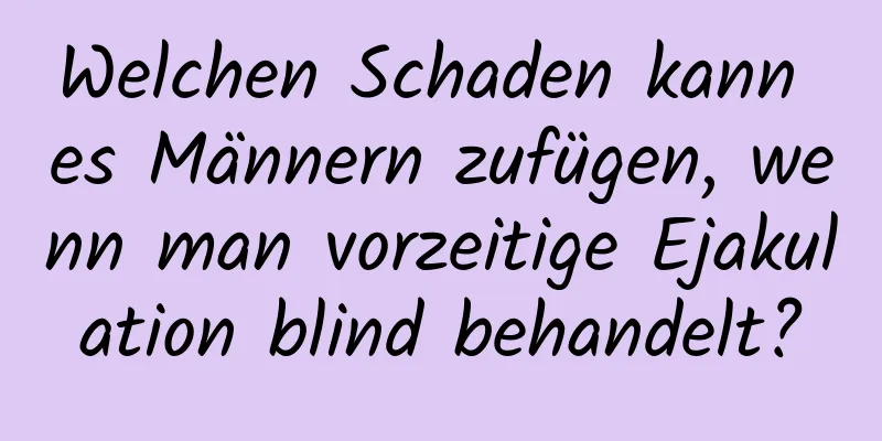 Welchen Schaden kann es Männern zufügen, wenn man vorzeitige Ejakulation blind behandelt?