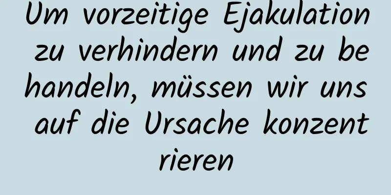 Um vorzeitige Ejakulation zu verhindern und zu behandeln, müssen wir uns auf die Ursache konzentrieren