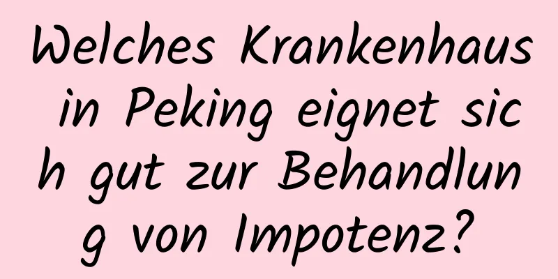 Welches Krankenhaus in Peking eignet sich gut zur Behandlung von Impotenz?