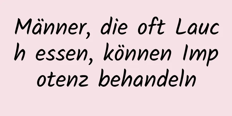 Männer, die oft Lauch essen, können Impotenz behandeln