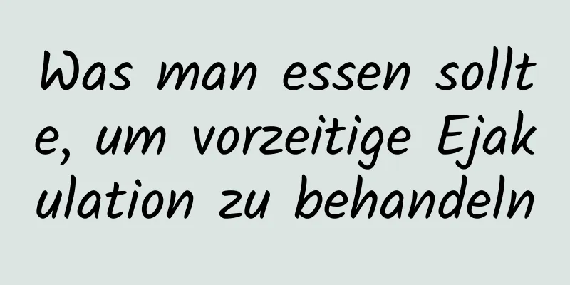 Was man essen sollte, um vorzeitige Ejakulation zu behandeln