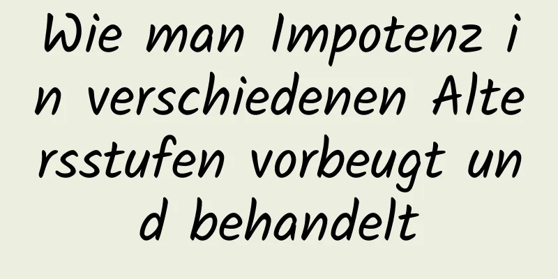 Wie man Impotenz in verschiedenen Altersstufen vorbeugt und behandelt