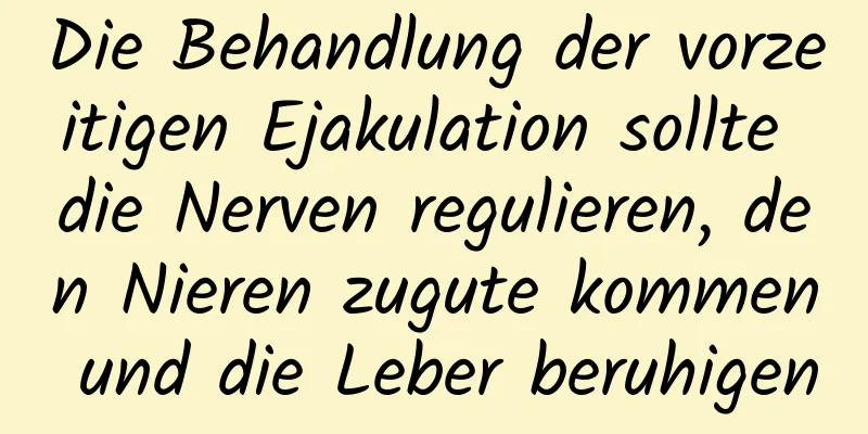 Die Behandlung der vorzeitigen Ejakulation sollte die Nerven regulieren, den Nieren zugute kommen und die Leber beruhigen