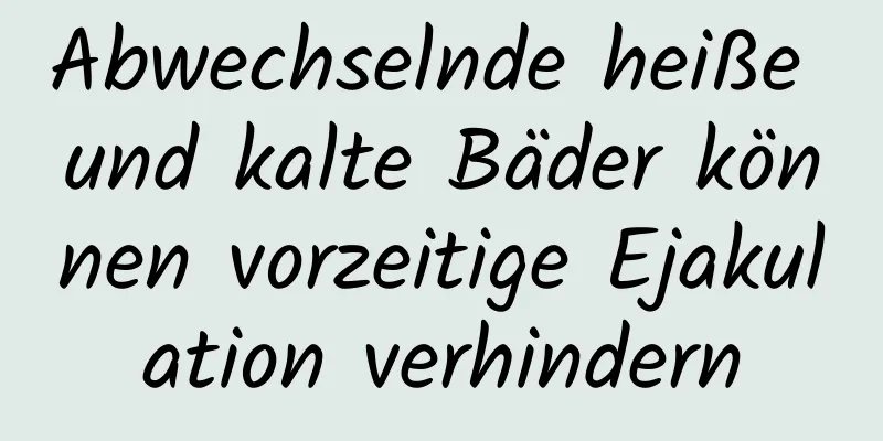 Abwechselnde heiße und kalte Bäder können vorzeitige Ejakulation verhindern