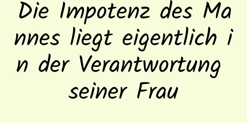 Die Impotenz des Mannes liegt eigentlich in der Verantwortung seiner Frau