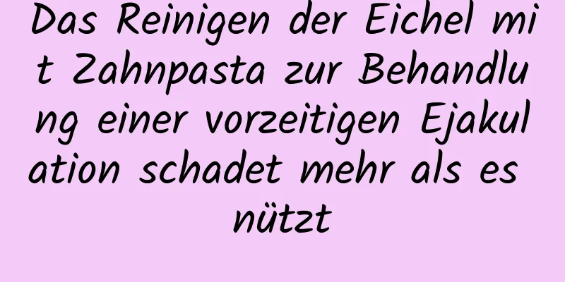 Das Reinigen der Eichel mit Zahnpasta zur Behandlung einer vorzeitigen Ejakulation schadet mehr als es nützt