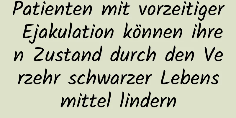 Patienten mit vorzeitiger Ejakulation können ihren Zustand durch den Verzehr schwarzer Lebensmittel lindern