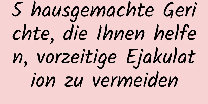 5 hausgemachte Gerichte, die Ihnen helfen, vorzeitige Ejakulation zu vermeiden