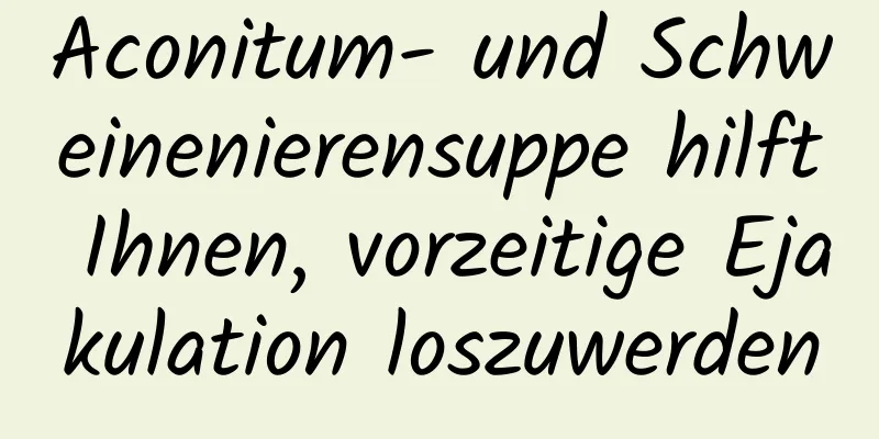 Aconitum- und Schweinenierensuppe hilft Ihnen, vorzeitige Ejakulation loszuwerden