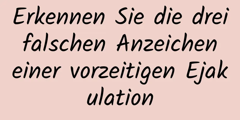 Erkennen Sie die drei falschen Anzeichen einer vorzeitigen Ejakulation