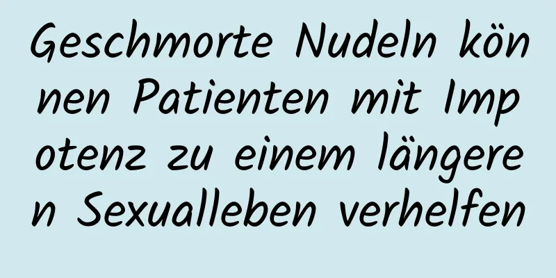 Geschmorte Nudeln können Patienten mit Impotenz zu einem längeren Sexualleben verhelfen