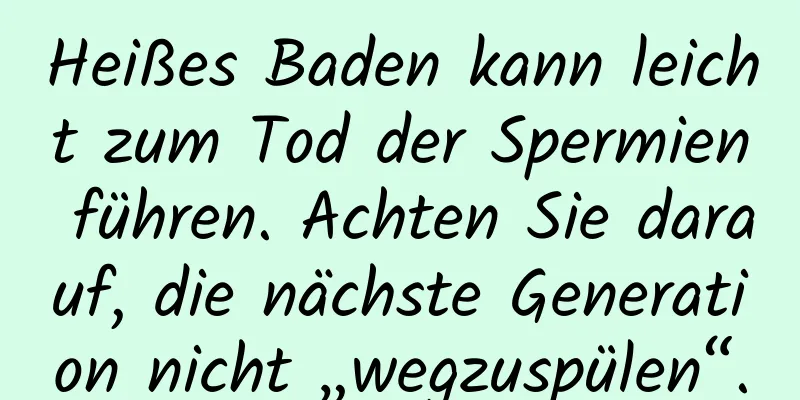 Heißes Baden kann leicht zum Tod der Spermien führen. Achten Sie darauf, die nächste Generation nicht „wegzuspülen“.