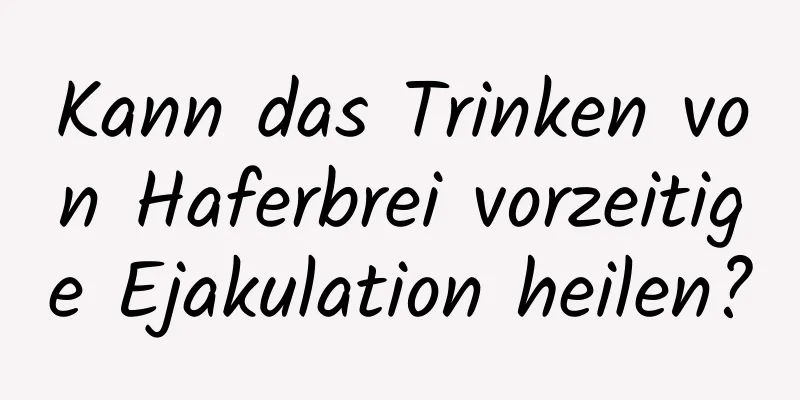 Kann das Trinken von Haferbrei vorzeitige Ejakulation heilen?