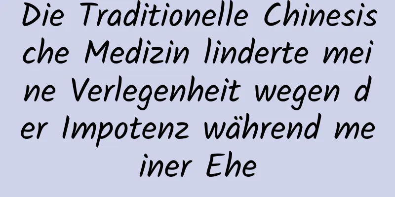 Die Traditionelle Chinesische Medizin linderte meine Verlegenheit wegen der Impotenz während meiner Ehe