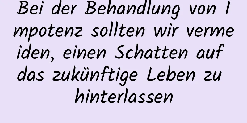 Bei der Behandlung von Impotenz sollten wir vermeiden, einen Schatten auf das zukünftige Leben zu hinterlassen