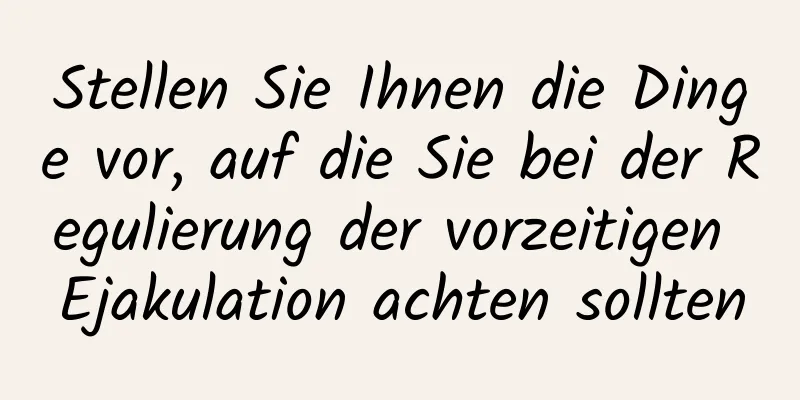 Stellen Sie Ihnen die Dinge vor, auf die Sie bei der Regulierung der vorzeitigen Ejakulation achten sollten