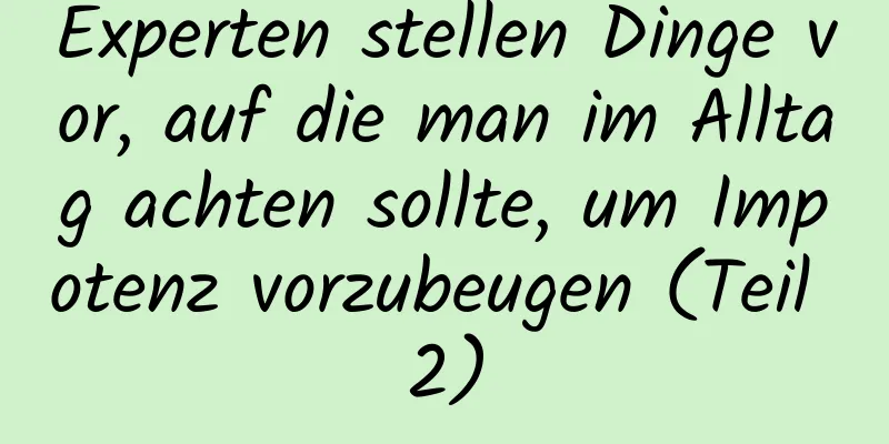 Experten stellen Dinge vor, auf die man im Alltag achten sollte, um Impotenz vorzubeugen (Teil 2)