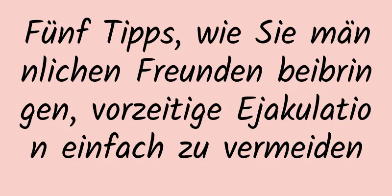 Fünf Tipps, wie Sie männlichen Freunden beibringen, vorzeitige Ejakulation einfach zu vermeiden