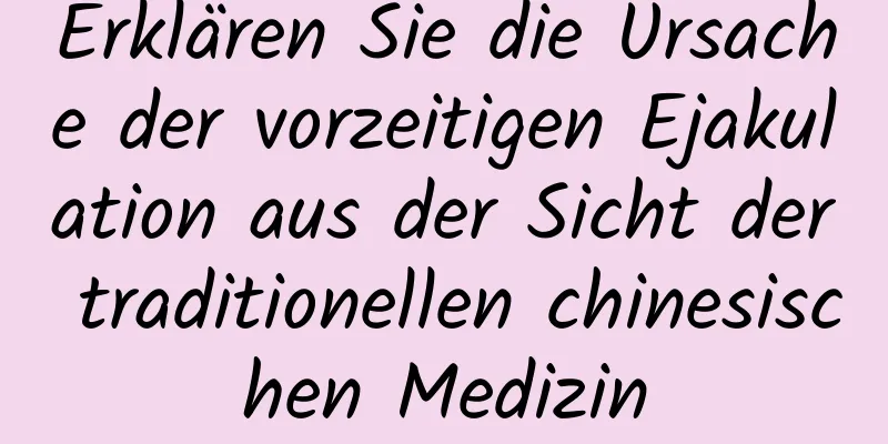 Erklären Sie die Ursache der vorzeitigen Ejakulation aus der Sicht der traditionellen chinesischen Medizin