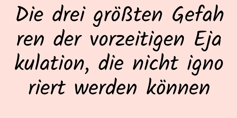 Die drei größten Gefahren der vorzeitigen Ejakulation, die nicht ignoriert werden können