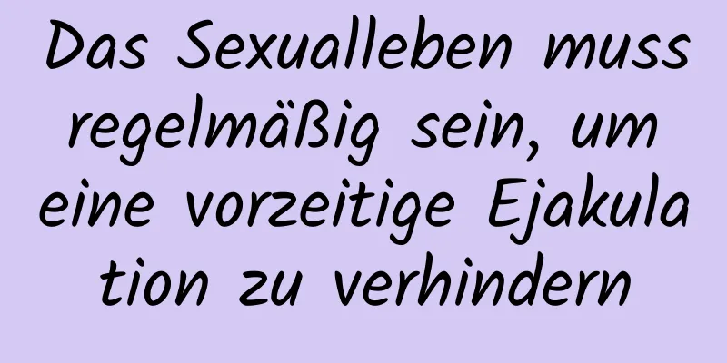 Das Sexualleben muss regelmäßig sein, um eine vorzeitige Ejakulation zu verhindern