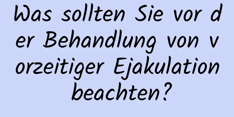 Was sollten Sie vor der Behandlung von vorzeitiger Ejakulation beachten?