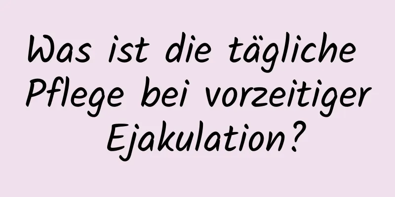 Was ist die tägliche Pflege bei vorzeitiger Ejakulation?