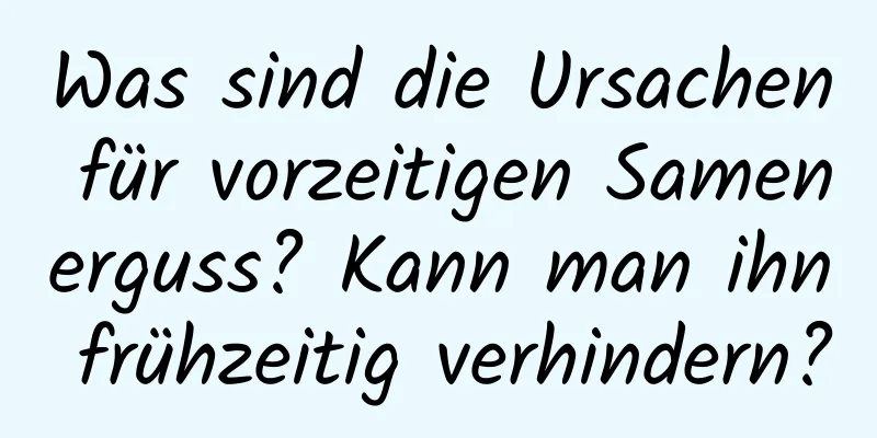 Was sind die Ursachen für vorzeitigen Samenerguss? Kann man ihn frühzeitig verhindern?